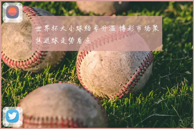 世界杯大小球赔率升温 博彩市场聚焦进球走势看点