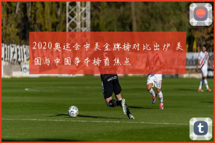 2020奥运会中美金牌榜对比出炉 美国与中国争夺榜首焦点