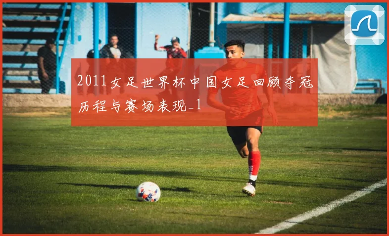 2011女足世界杯中国女足回顾夺冠历程与赛场表现_1