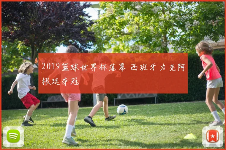 2019篮球世界杯落幕 西班牙力克阿根廷夺冠