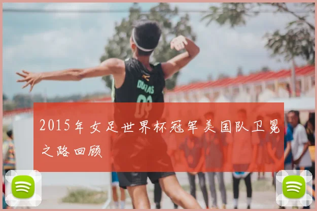 2015年女足世界杯冠军美国队卫冕之路回顾