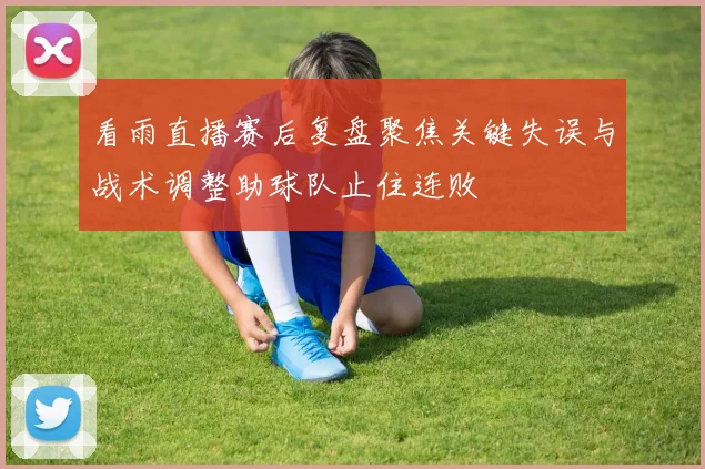 看雨直播赛后复盘聚焦关键失误与战术调整助球队止住连败