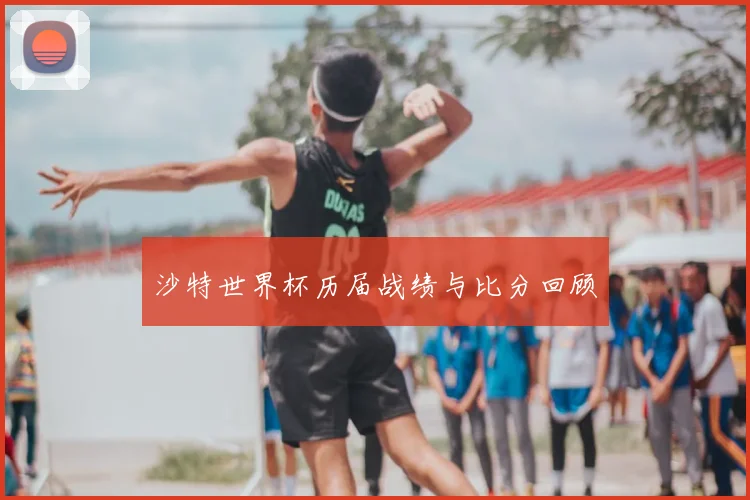 沙特世界杯历届战绩与比分回顾