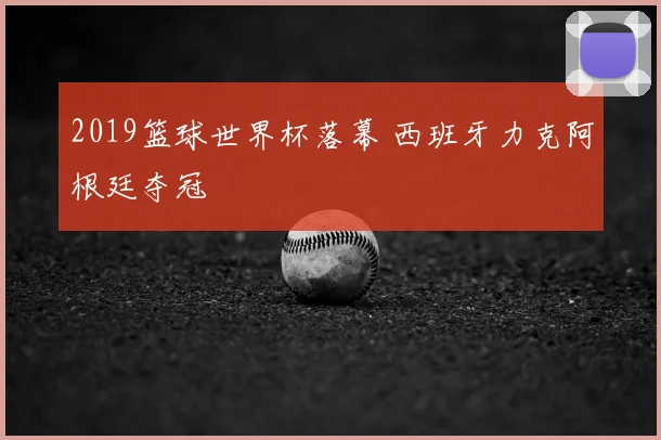 2019篮球世界杯落幕 西班牙力克阿根廷夺冠