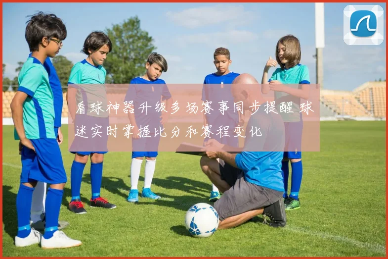 看球神器升级多场赛事同步提醒 球迷实时掌握比分和赛程变化