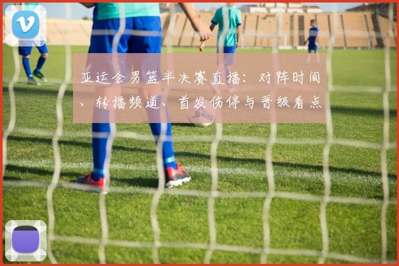 亚运会男篮半决赛直播：对阵时间、转播频道、首发伤停与晋级看点