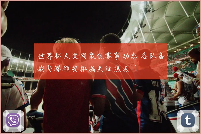 世界杯大奖网聚焦赛事动态 各队备战与赛程安排成关注焦点_1