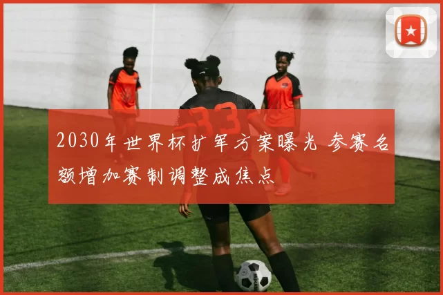 2030年世界杯扩军方案曝光 参赛名额增加赛制调整成焦点
