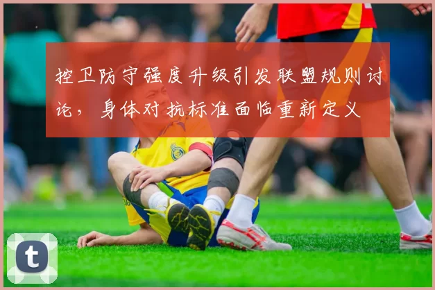 控卫防守强度升级引发联盟规则讨论,身体对抗标准面临重新定义