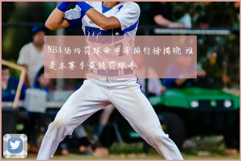 NBA场均罚球命中率排行榜揭晓 谁是本赛季最稳罚球手