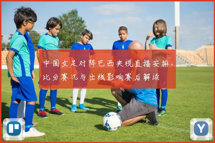 中国女足对阵巴西央视直播安排、比分赛况与出线影响赛后解读