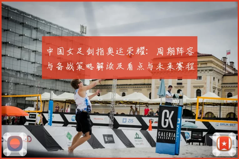 中国女足剑指奥运荣耀：周期阵容与备战策略解读及看点与未来赛程