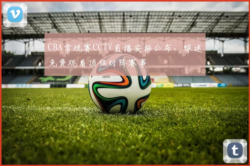 CBA常规赛CCTV直播安排公布，球迷免费观看顶级对阵赛事