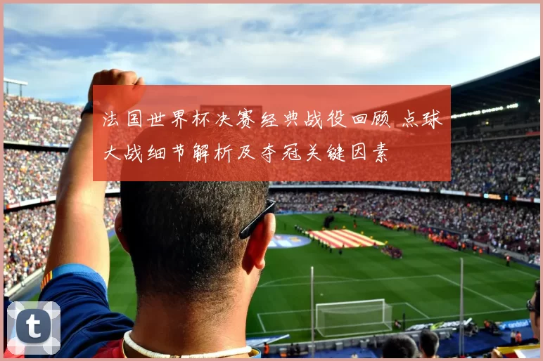 法国世界杯决赛经典战役回顾 点球大战细节解析及夺冠关键因素