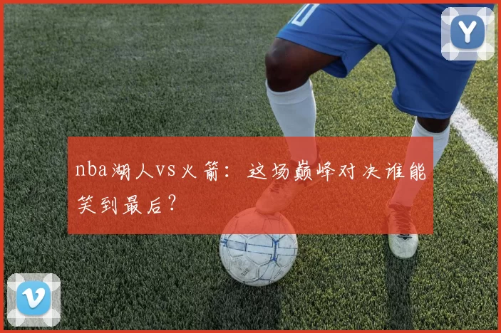 nba湖人vs火箭：这场巅峰对决谁能笑到最后？
