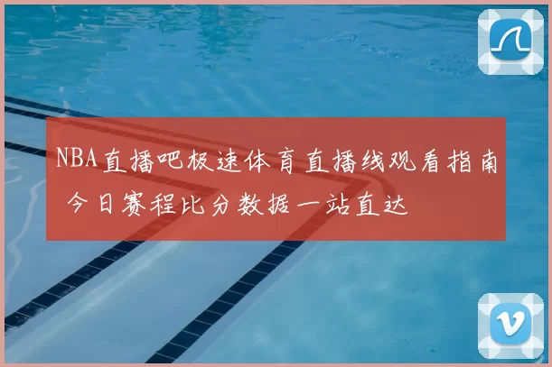 NBA直播吧极速体育直播线观看指南 今日赛程比分数据一站直达