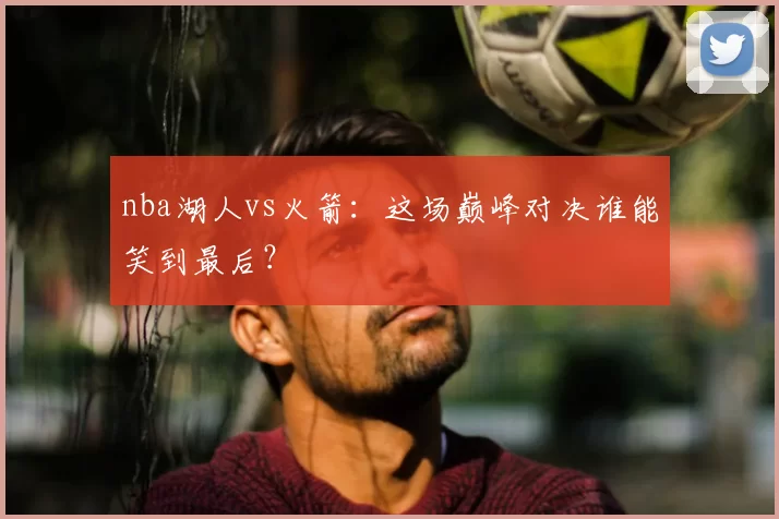 nba湖人vs火箭：这场巅峰对决谁能笑到最后？