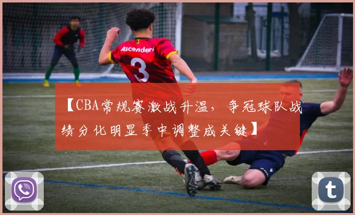 【CBA常规赛激战升温,争冠球队战绩分化明显季中调整成关键】