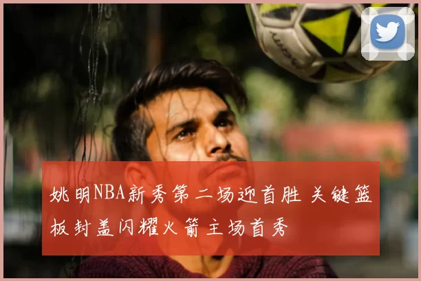 姚明NBA新秀第二场迎首胜 关键篮板封盖闪耀火箭主场首秀