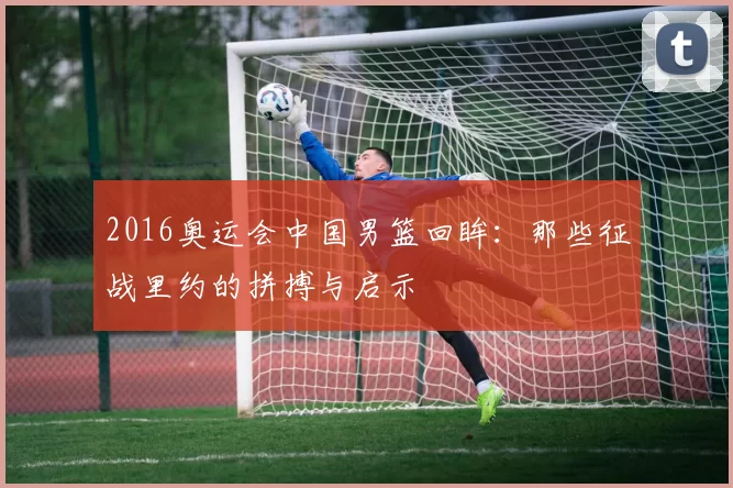 2016奥运会中国男篮回眸：那些征战里约的拼搏与启示