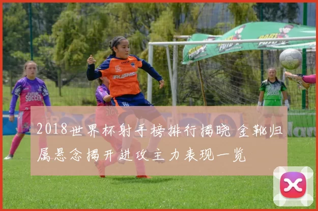 2018世界杯射手榜排行揭晓 金靴归属悬念揭开进攻主力表现一览