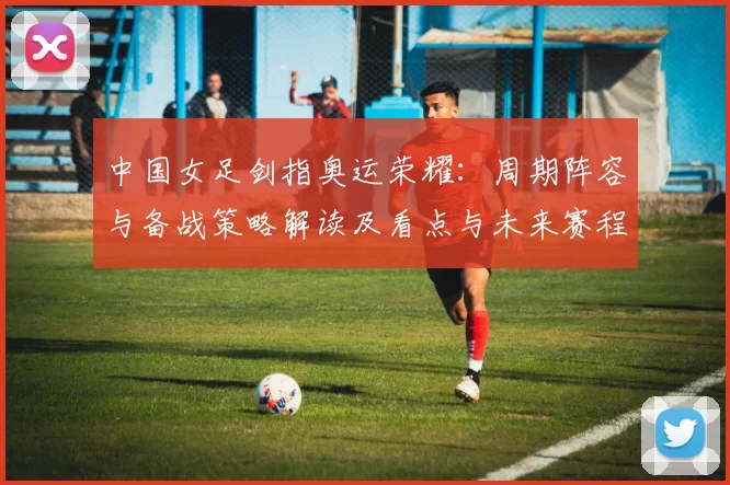 中国女足剑指奥运荣耀:周期阵容与备战策略解读及看点与未来赛程