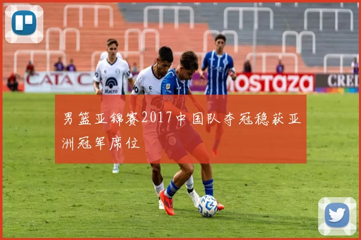 男篮亚锦赛2017中国队夺冠稳获亚洲冠军席位