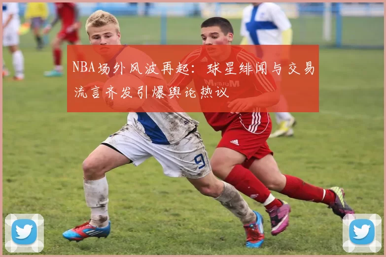NBA场外风波再起：球星绯闻与交易流言齐发引爆舆论热议