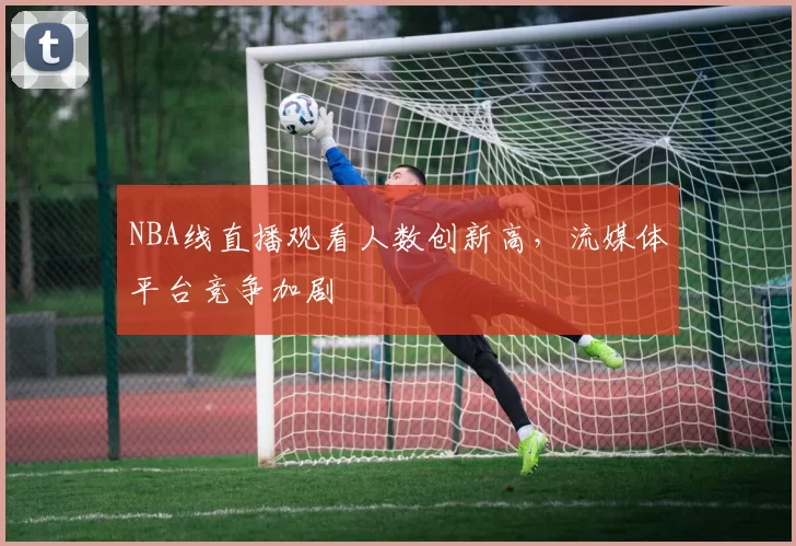 NBA线直播观看人数创新高，流媒体平台竞争加剧