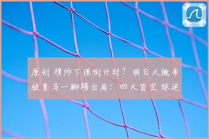 原创 穆帅下课倒计时?明日大概率被皇马一脚踢出局:四大皆空 球迷气炸