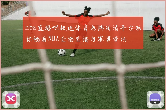 nba直播吧极速体育老牌高清平台助你畅看NBA全场直播与赛事资讯
