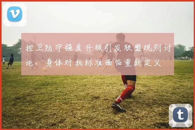 控卫防守强度升级引发联盟规则讨论,身体对抗标准面临重新定义