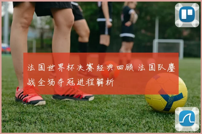 法国世界杯决赛经典回顾 法国队鏖战全场夺冠进程解析
