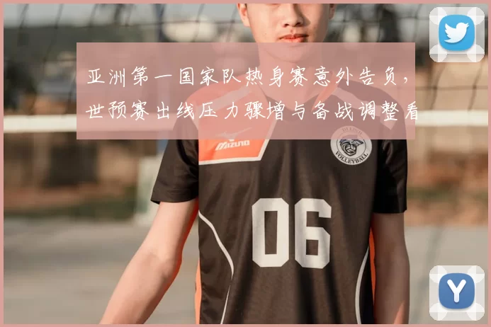 亚洲第一国家队热身赛意外告负，世预赛出线压力骤增与备战调整看点