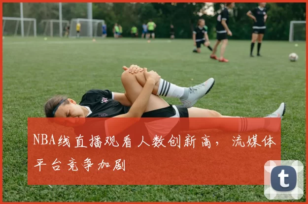 NBA线直播观看人数创新高，流媒体平台竞争加剧
