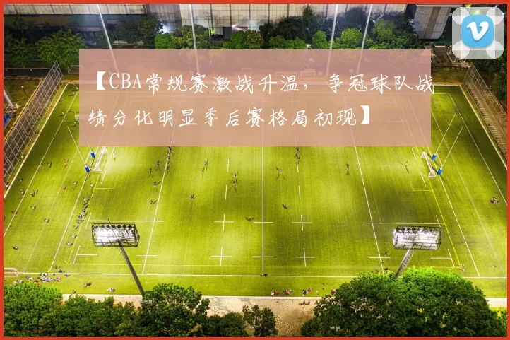 【CBA常规赛激战升温,争冠球队战绩分化明显季后赛格局初现】