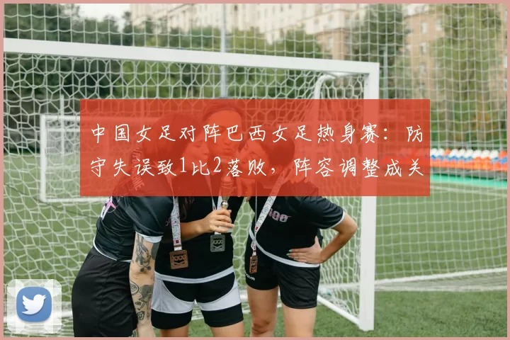 中国女足对阵巴西女足热身赛：防守失误致1比2落败，阵容调整成关注点