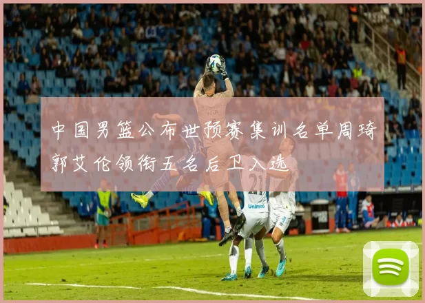 中国男篮公布世预赛集训名单周琦郭艾伦领衔五名后卫入选