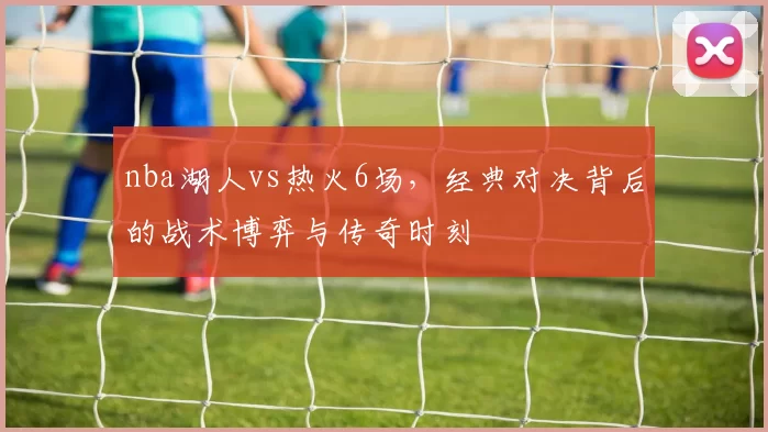 nba湖人vs热火6场,经典对决背后的战术博弈与传奇时刻