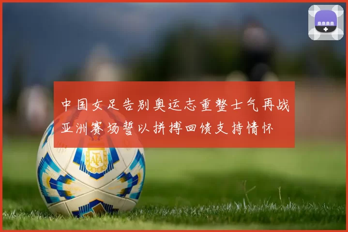 中国女足告别奥运志重整士气再战亚洲赛场誓以拼搏回馈支持情怀