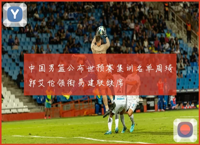 中国男篮公布世预赛集训名单周琦郭艾伦领衔易建联缺席