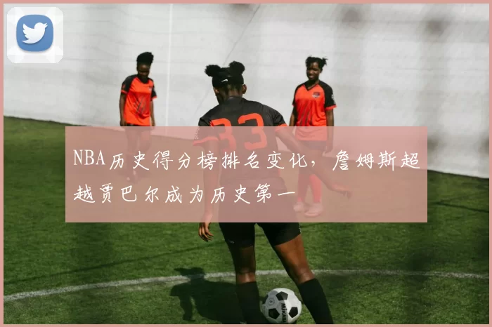 NBA历史得分榜排名变化,詹姆斯超越贾巴尔成为历史第一