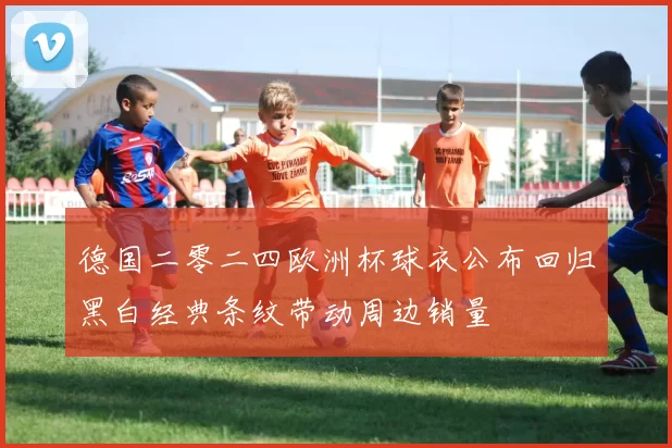 德国二零二四欧洲杯球衣公布回归黑白经典条纹带动周边销量