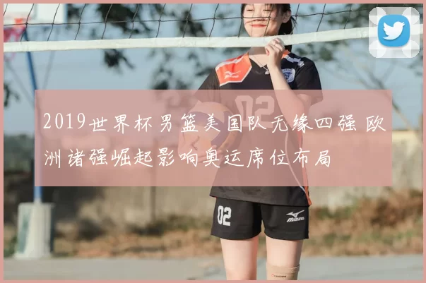 2019世界杯男篮美国队无缘四强 欧洲诸强崛起影响奥运席位布局