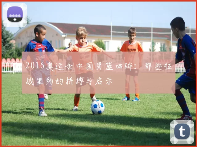 2016奥运会中国男篮回眸：那些征战里约的拼搏与启示