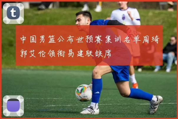 中国男篮公布世预赛集训名单周琦郭艾伦领衔易建联缺席