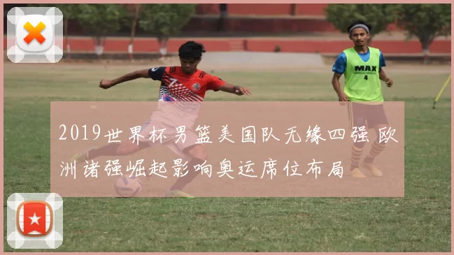 2019世界杯男篮美国队无缘四强 欧洲诸强崛起影响奥运席位布局