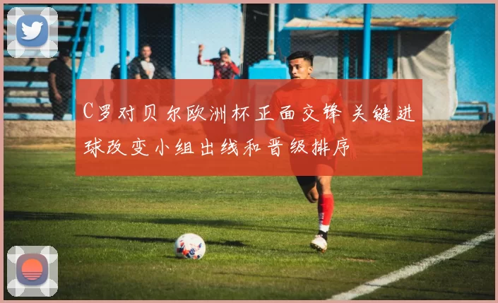 C罗对贝尔欧洲杯正面交锋 关键进球改变小组出线和晋级排序