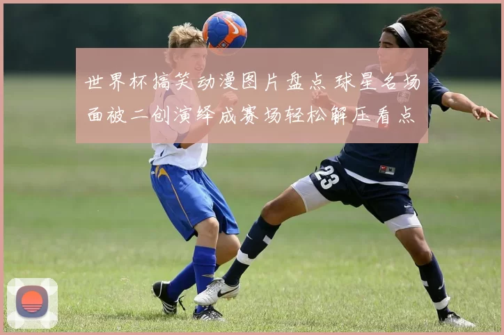 世界杯搞笑动漫图片盘点 球星名场面被二创演绎成赛场轻松解压看点