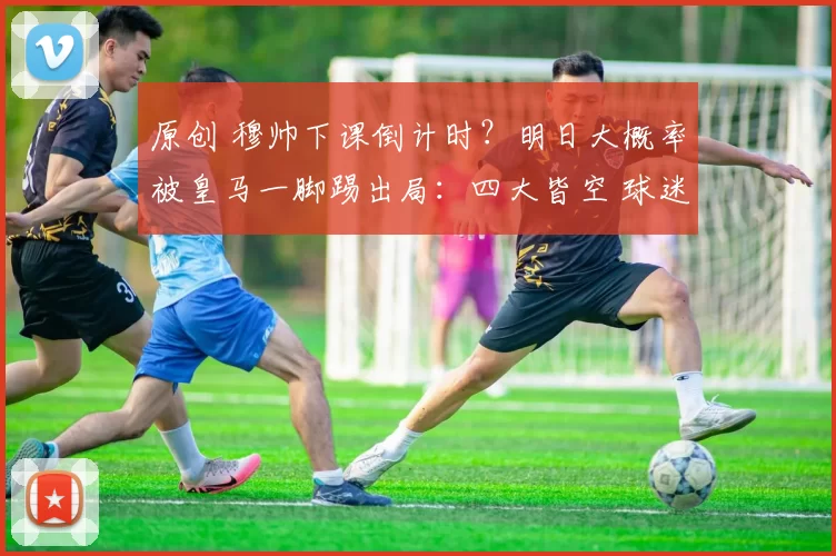 原创 穆帅下课倒计时?明日大概率被皇马一脚踢出局:四大皆空 球迷气炸